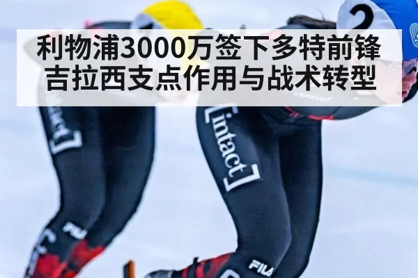 利物浦3000万签下多特前锋吉拉西支点作用与战术转型