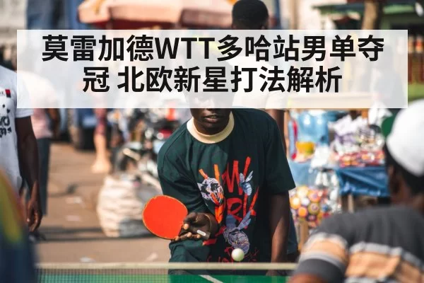 莫雷加德WTT多哈站男单夺冠 北欧新星打法解析